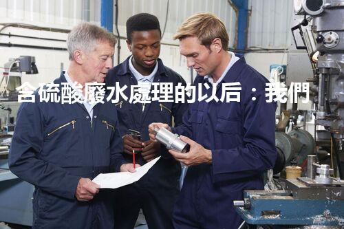 含硫酸廢水處理的以后：我們離零排放還有多遠？